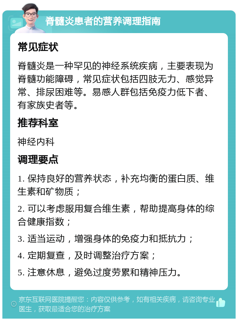 脊髓炎患者的营养调理指南 常见症状 脊髓炎是一种罕见的神经系统疾病，主要表现为脊髓功能障碍，常见症状包括四肢无力、感觉异常、排尿困难等。易感人群包括免疫力低下者、有家族史者等。 推荐科室 神经内科 调理要点 1. 保持良好的营养状态，补充均衡的蛋白质、维生素和矿物质； 2. 可以考虑服用复合维生素，帮助提高身体的综合健康指数； 3. 适当运动，增强身体的免疫力和抵抗力； 4. 定期复查，及时调整治疗方案； 5. 注意休息，避免过度劳累和精神压力。