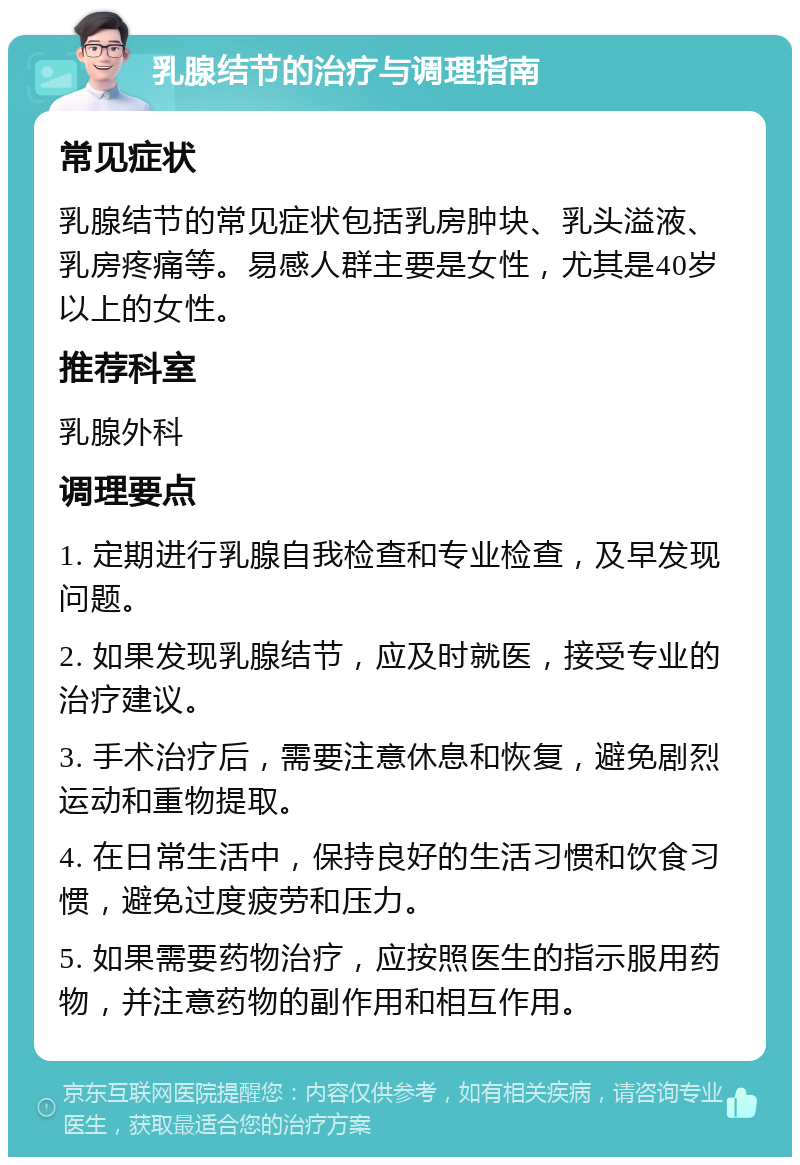 乳腺结节的治疗与调理指南 常见症状 乳腺结节的常见症状包括乳房肿块、乳头溢液、乳房疼痛等。易感人群主要是女性，尤其是40岁以上的女性。 推荐科室 乳腺外科 调理要点 1. 定期进行乳腺自我检查和专业检查，及早发现问题。 2. 如果发现乳腺结节，应及时就医，接受专业的治疗建议。 3. 手术治疗后，需要注意休息和恢复，避免剧烈运动和重物提取。 4. 在日常生活中，保持良好的生活习惯和饮食习惯，避免过度疲劳和压力。 5. 如果需要药物治疗，应按照医生的指示服用药物，并注意药物的副作用和相互作用。