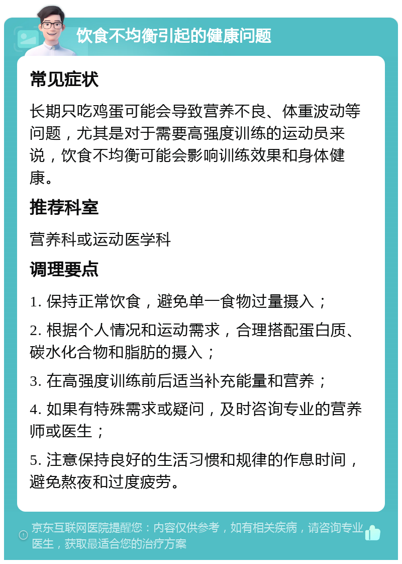 饮食不均衡引起的健康问题 常见症状 长期只吃鸡蛋可能会导致营养不良、体重波动等问题，尤其是对于需要高强度训练的运动员来说，饮食不均衡可能会影响训练效果和身体健康。 推荐科室 营养科或运动医学科 调理要点 1. 保持正常饮食，避免单一食物过量摄入； 2. 根据个人情况和运动需求，合理搭配蛋白质、碳水化合物和脂肪的摄入； 3. 在高强度训练前后适当补充能量和营养； 4. 如果有特殊需求或疑问，及时咨询专业的营养师或医生； 5. 注意保持良好的生活习惯和规律的作息时间，避免熬夜和过度疲劳。