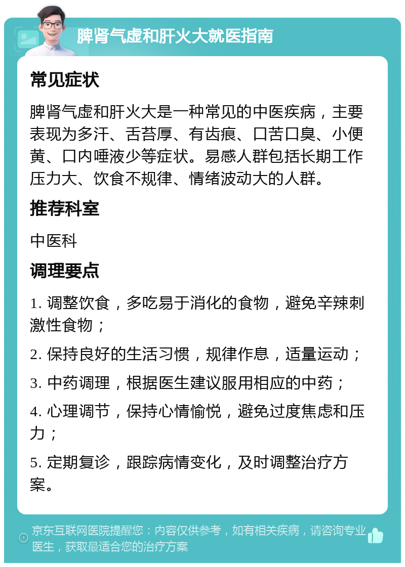 脾肾气虚和肝火大就医指南 常见症状 脾肾气虚和肝火大是一种常见的中医疾病，主要表现为多汗、舌苔厚、有齿痕、口苦口臭、小便黄、口内唾液少等症状。易感人群包括长期工作压力大、饮食不规律、情绪波动大的人群。 推荐科室 中医科 调理要点 1. 调整饮食，多吃易于消化的食物，避免辛辣刺激性食物； 2. 保持良好的生活习惯，规律作息，适量运动； 3. 中药调理，根据医生建议服用相应的中药； 4. 心理调节，保持心情愉悦，避免过度焦虑和压力； 5. 定期复诊，跟踪病情变化，及时调整治疗方案。