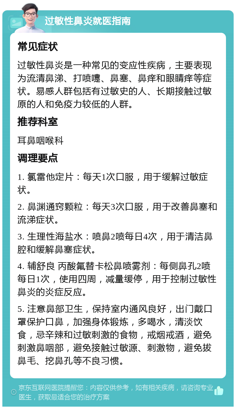 过敏性鼻炎就医指南 常见症状 过敏性鼻炎是一种常见的变应性疾病，主要表现为流清鼻涕、打喷嚏、鼻塞、鼻痒和眼睛痒等症状。易感人群包括有过敏史的人、长期接触过敏原的人和免疫力较低的人群。 推荐科室 耳鼻咽喉科 调理要点 1. 氯雷他定片：每天1次口服，用于缓解过敏症状。 2. 鼻渊通窍颗粒：每天3次口服，用于改善鼻塞和流涕症状。 3. 生理性海盐水：喷鼻2喷每日4次，用于清洁鼻腔和缓解鼻塞症状。 4. 辅舒良 丙酸氟替卡松鼻喷雾剂：每侧鼻孔2喷每日1次，使用四周，减量缓停，用于控制过敏性鼻炎的炎症反应。 5. 注意鼻部卫生，保持室内通风良好，出门戴口罩保护口鼻，加强身体锻炼，多喝水，清淡饮食，忌辛辣和过敏刺激的食物，戒烟戒酒，避免刺激鼻咽部，避免接触过敏源、刺激物，避免拔鼻毛、挖鼻孔等不良习惯。