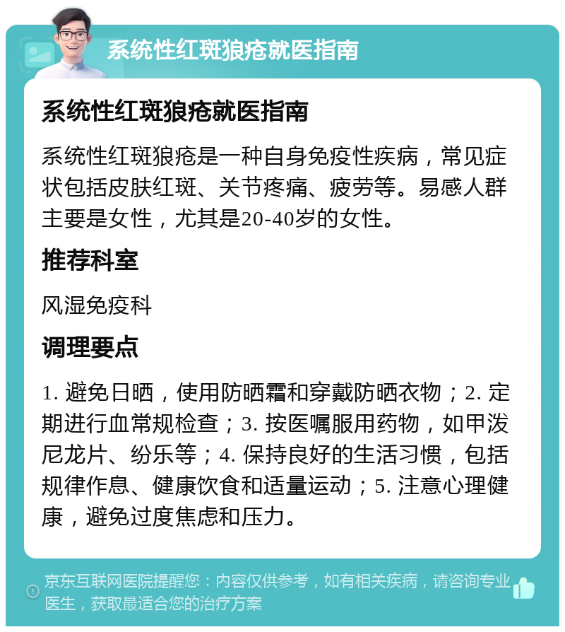 系统性红斑狼疮就医指南 系统性红斑狼疮就医指南 系统性红斑狼疮是一种自身免疫性疾病，常见症状包括皮肤红斑、关节疼痛、疲劳等。易感人群主要是女性，尤其是20-40岁的女性。 推荐科室 风湿免疫科 调理要点 1. 避免日晒，使用防晒霜和穿戴防晒衣物；2. 定期进行血常规检查；3. 按医嘱服用药物，如甲泼尼龙片、纷乐等；4. 保持良好的生活习惯，包括规律作息、健康饮食和适量运动；5. 注意心理健康，避免过度焦虑和压力。