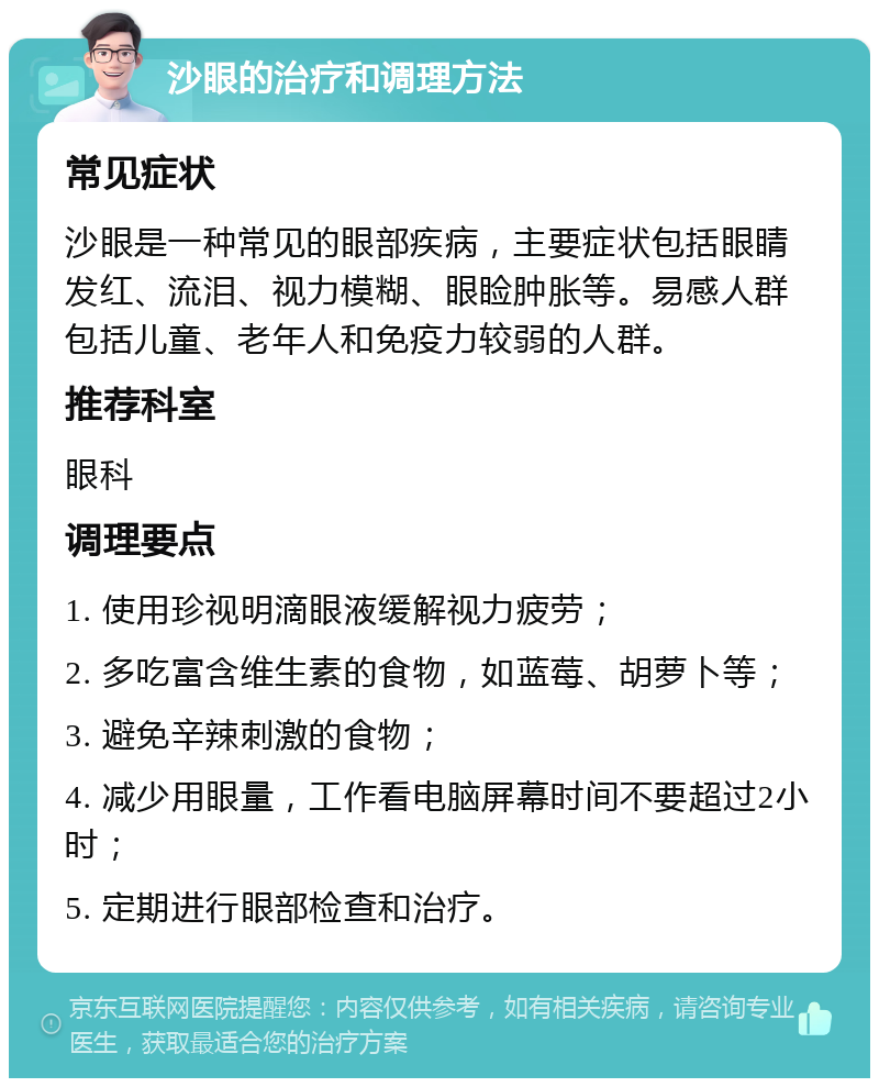 沙眼的治疗和调理方法 常见症状 沙眼是一种常见的眼部疾病，主要症状包括眼睛发红、流泪、视力模糊、眼睑肿胀等。易感人群包括儿童、老年人和免疫力较弱的人群。 推荐科室 眼科 调理要点 1. 使用珍视明滴眼液缓解视力疲劳； 2. 多吃富含维生素的食物，如蓝莓、胡萝卜等； 3. 避免辛辣刺激的食物； 4. 减少用眼量，工作看电脑屏幕时间不要超过2小时； 5. 定期进行眼部检查和治疗。