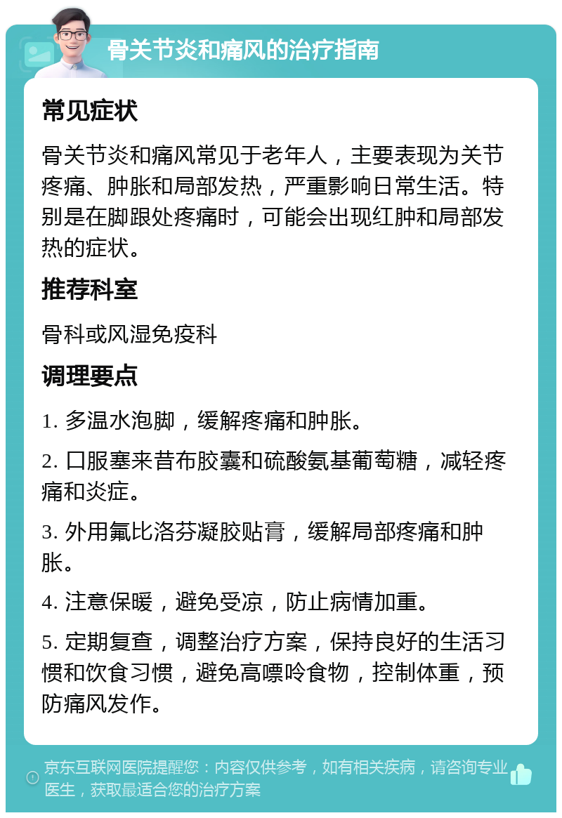 骨关节炎和痛风的治疗指南 常见症状 骨关节炎和痛风常见于老年人，主要表现为关节疼痛、肿胀和局部发热，严重影响日常生活。特别是在脚跟处疼痛时，可能会出现红肿和局部发热的症状。 推荐科室 骨科或风湿免疫科 调理要点 1. 多温水泡脚，缓解疼痛和肿胀。 2. 口服塞来昔布胶囊和硫酸氨基葡萄糖，减轻疼痛和炎症。 3. 外用氟比洛芬凝胶贴膏，缓解局部疼痛和肿胀。 4. 注意保暖，避免受凉，防止病情加重。 5. 定期复查，调整治疗方案，保持良好的生活习惯和饮食习惯，避免高嘌呤食物，控制体重，预防痛风发作。