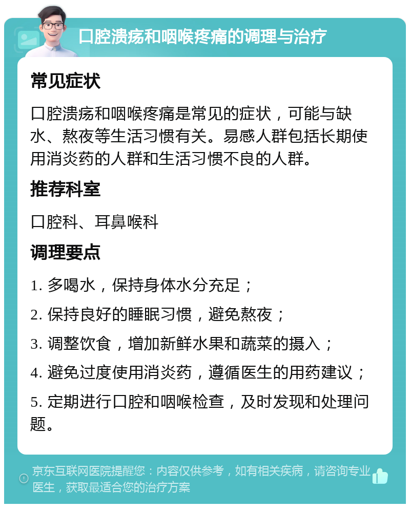 口腔溃疡和咽喉疼痛的调理与治疗 常见症状 口腔溃疡和咽喉疼痛是常见的症状，可能与缺水、熬夜等生活习惯有关。易感人群包括长期使用消炎药的人群和生活习惯不良的人群。 推荐科室 口腔科、耳鼻喉科 调理要点 1. 多喝水，保持身体水分充足； 2. 保持良好的睡眠习惯，避免熬夜； 3. 调整饮食，增加新鲜水果和蔬菜的摄入； 4. 避免过度使用消炎药，遵循医生的用药建议； 5. 定期进行口腔和咽喉检查，及时发现和处理问题。