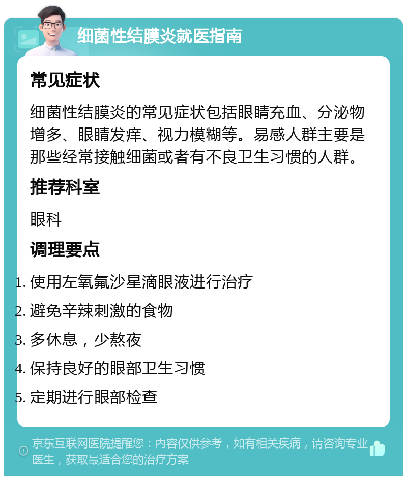 细菌性结膜炎就医指南 常见症状 细菌性结膜炎的常见症状包括眼睛充血、分泌物增多、眼睛发痒、视力模糊等。易感人群主要是那些经常接触细菌或者有不良卫生习惯的人群。 推荐科室 眼科 调理要点 使用左氧氟沙星滴眼液进行治疗 避免辛辣刺激的食物 多休息，少熬夜 保持良好的眼部卫生习惯 定期进行眼部检查