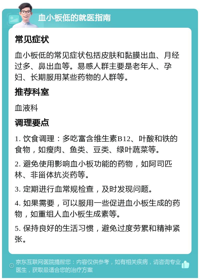 血小板低的就医指南 常见症状 血小板低的常见症状包括皮肤和黏膜出血、月经过多、鼻出血等。易感人群主要是老年人、孕妇、长期服用某些药物的人群等。 推荐科室 血液科 调理要点 1. 饮食调理：多吃富含维生素B12、叶酸和铁的食物，如瘦肉、鱼类、豆类、绿叶蔬菜等。 2. 避免使用影响血小板功能的药物，如阿司匹林、非甾体抗炎药等。 3. 定期进行血常规检查，及时发现问题。 4. 如果需要，可以服用一些促进血小板生成的药物，如重组人血小板生成素等。 5. 保持良好的生活习惯，避免过度劳累和精神紧张。