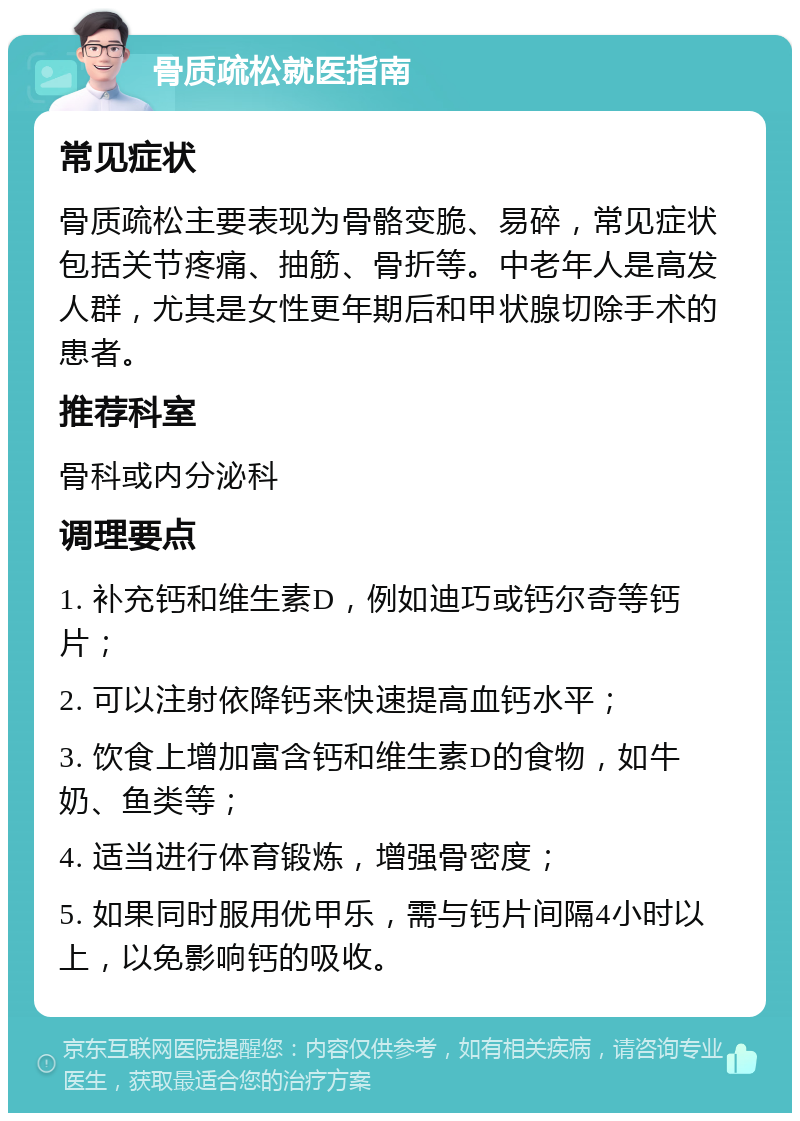 骨质疏松就医指南 常见症状 骨质疏松主要表现为骨骼变脆、易碎，常见症状包括关节疼痛、抽筋、骨折等。中老年人是高发人群，尤其是女性更年期后和甲状腺切除手术的患者。 推荐科室 骨科或内分泌科 调理要点 1. 补充钙和维生素D，例如迪巧或钙尔奇等钙片； 2. 可以注射依降钙来快速提高血钙水平； 3. 饮食上增加富含钙和维生素D的食物，如牛奶、鱼类等； 4. 适当进行体育锻炼，增强骨密度； 5. 如果同时服用优甲乐，需与钙片间隔4小时以上，以免影响钙的吸收。