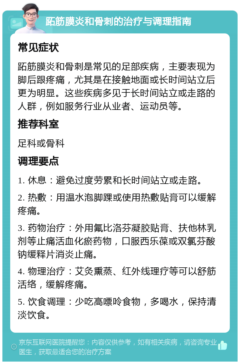 跖筋膜炎和骨刺的治疗与调理指南 常见症状 跖筋膜炎和骨刺是常见的足部疾病，主要表现为脚后跟疼痛，尤其是在接触地面或长时间站立后更为明显。这些疾病多见于长时间站立或走路的人群，例如服务行业从业者、运动员等。 推荐科室 足科或骨科 调理要点 1. 休息：避免过度劳累和长时间站立或走路。 2. 热敷：用温水泡脚踝或使用热敷贴膏可以缓解疼痛。 3. 药物治疗：外用氟比洛芬凝胶贴膏、扶他林乳剂等止痛活血化瘀药物，口服西乐葆或双氯芬酸钠缓释片消炎止痛。 4. 物理治疗：艾灸熏蒸、红外线理疗等可以舒筋活络，缓解疼痛。 5. 饮食调理：少吃高嘌呤食物，多喝水，保持清淡饮食。