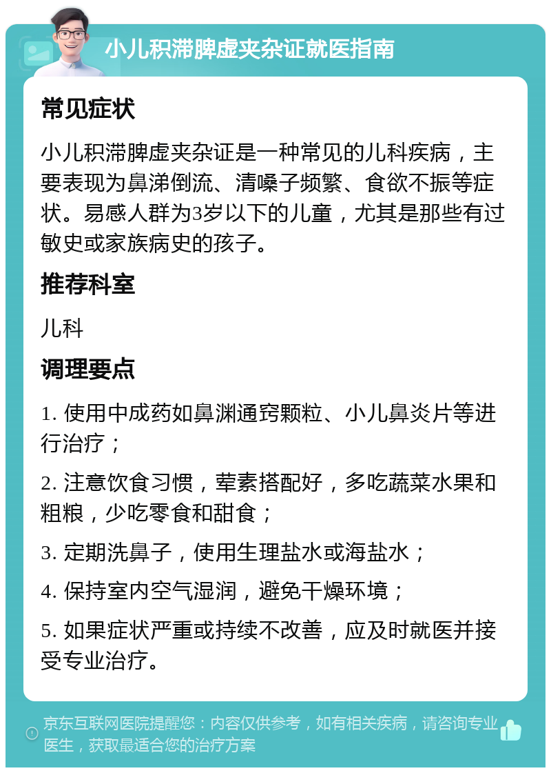 小儿积滞脾虚夹杂证就医指南 常见症状 小儿积滞脾虚夹杂证是一种常见的儿科疾病，主要表现为鼻涕倒流、清嗓子频繁、食欲不振等症状。易感人群为3岁以下的儿童，尤其是那些有过敏史或家族病史的孩子。 推荐科室 儿科 调理要点 1. 使用中成药如鼻渊通窍颗粒、小儿鼻炎片等进行治疗； 2. 注意饮食习惯，荤素搭配好，多吃蔬菜水果和粗粮，少吃零食和甜食； 3. 定期洗鼻子，使用生理盐水或海盐水； 4. 保持室内空气湿润，避免干燥环境； 5. 如果症状严重或持续不改善，应及时就医并接受专业治疗。