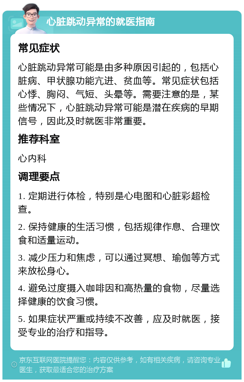 心脏跳动异常的就医指南 常见症状 心脏跳动异常可能是由多种原因引起的，包括心脏病、甲状腺功能亢进、贫血等。常见症状包括心悸、胸闷、气短、头晕等。需要注意的是，某些情况下，心脏跳动异常可能是潜在疾病的早期信号，因此及时就医非常重要。 推荐科室 心内科 调理要点 1. 定期进行体检，特别是心电图和心脏彩超检查。 2. 保持健康的生活习惯，包括规律作息、合理饮食和适量运动。 3. 减少压力和焦虑，可以通过冥想、瑜伽等方式来放松身心。 4. 避免过度摄入咖啡因和高热量的食物，尽量选择健康的饮食习惯。 5. 如果症状严重或持续不改善，应及时就医，接受专业的治疗和指导。