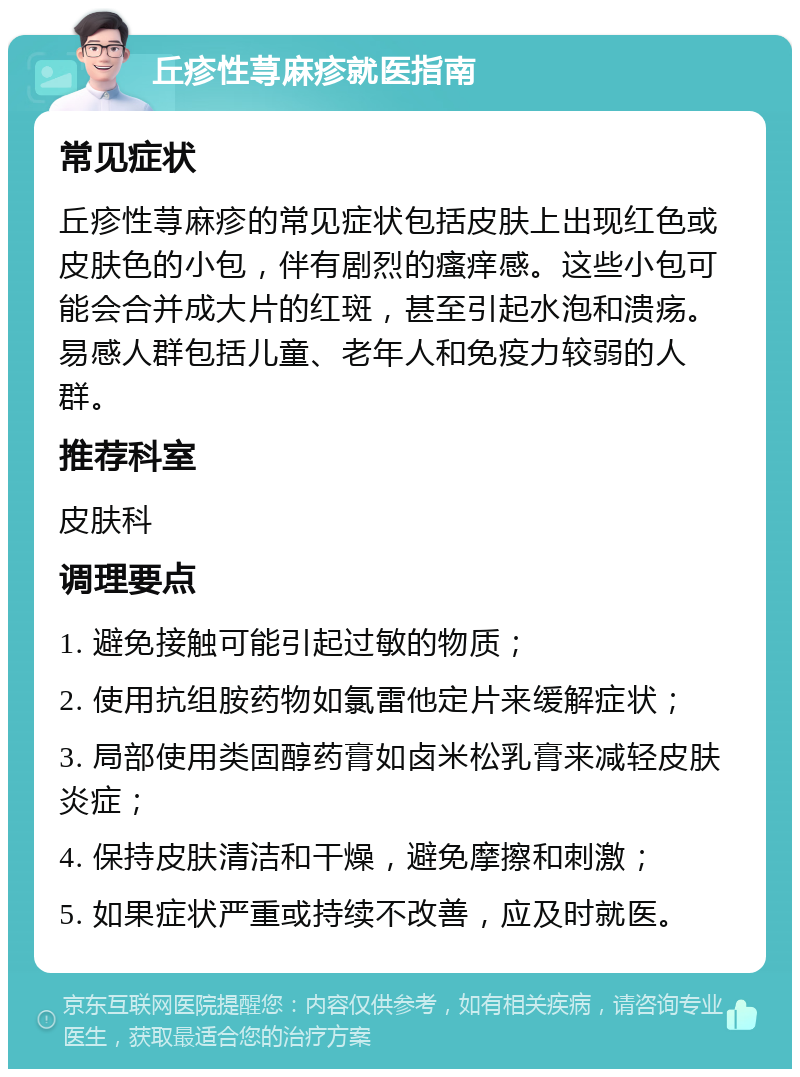 丘疹性荨麻疹就医指南 常见症状 丘疹性荨麻疹的常见症状包括皮肤上出现红色或皮肤色的小包，伴有剧烈的瘙痒感。这些小包可能会合并成大片的红斑，甚至引起水泡和溃疡。易感人群包括儿童、老年人和免疫力较弱的人群。 推荐科室 皮肤科 调理要点 1. 避免接触可能引起过敏的物质； 2. 使用抗组胺药物如氯雷他定片来缓解症状； 3. 局部使用类固醇药膏如卤米松乳膏来减轻皮肤炎症； 4. 保持皮肤清洁和干燥，避免摩擦和刺激； 5. 如果症状严重或持续不改善，应及时就医。