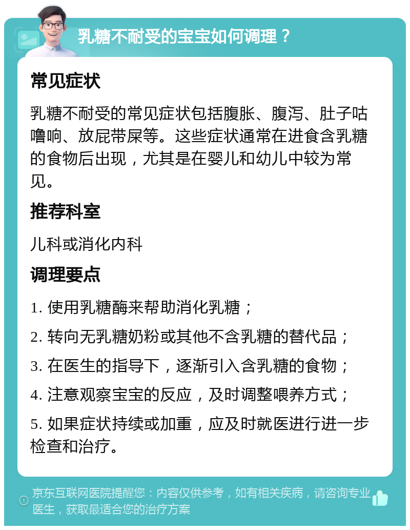 乳糖不耐受的宝宝如何调理？ 常见症状 乳糖不耐受的常见症状包括腹胀、腹泻、肚子咕噜响、放屁带屎等。这些症状通常在进食含乳糖的食物后出现，尤其是在婴儿和幼儿中较为常见。 推荐科室 儿科或消化内科 调理要点 1. 使用乳糖酶来帮助消化乳糖； 2. 转向无乳糖奶粉或其他不含乳糖的替代品； 3. 在医生的指导下，逐渐引入含乳糖的食物； 4. 注意观察宝宝的反应，及时调整喂养方式； 5. 如果症状持续或加重，应及时就医进行进一步检查和治疗。