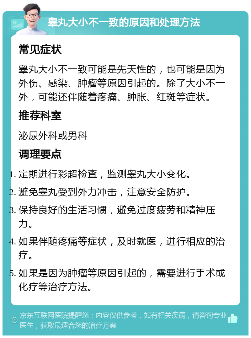 睾丸大小不一致的原因和处理方法 常见症状 睾丸大小不一致可能是先天性的，也可能是因为外伤、感染、肿瘤等原因引起的。除了大小不一外，可能还伴随着疼痛、肿胀、红斑等症状。 推荐科室 泌尿外科或男科 调理要点 定期进行彩超检查，监测睾丸大小变化。 避免睾丸受到外力冲击，注意安全防护。 保持良好的生活习惯，避免过度疲劳和精神压力。 如果伴随疼痛等症状，及时就医，进行相应的治疗。 如果是因为肿瘤等原因引起的，需要进行手术或化疗等治疗方法。