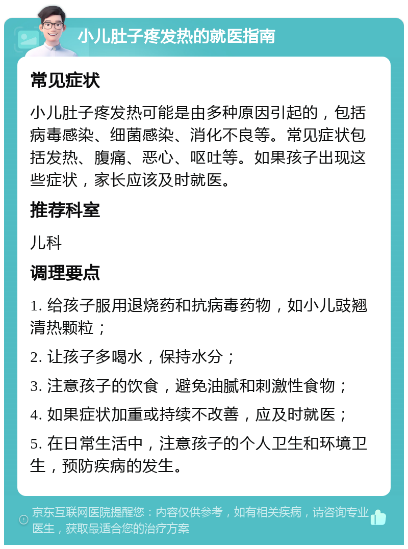 小儿肚子疼发热的就医指南 常见症状 小儿肚子疼发热可能是由多种原因引起的，包括病毒感染、细菌感染、消化不良等。常见症状包括发热、腹痛、恶心、呕吐等。如果孩子出现这些症状，家长应该及时就医。 推荐科室 儿科 调理要点 1. 给孩子服用退烧药和抗病毒药物，如小儿豉翘清热颗粒； 2. 让孩子多喝水，保持水分； 3. 注意孩子的饮食，避免油腻和刺激性食物； 4. 如果症状加重或持续不改善，应及时就医； 5. 在日常生活中，注意孩子的个人卫生和环境卫生，预防疾病的发生。