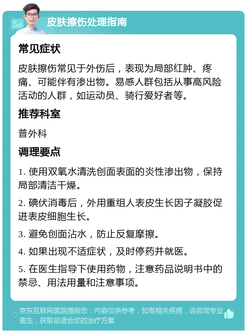 皮肤擦伤处理指南 常见症状 皮肤擦伤常见于外伤后，表现为局部红肿、疼痛、可能伴有渗出物。易感人群包括从事高风险活动的人群，如运动员、骑行爱好者等。 推荐科室 普外科 调理要点 1. 使用双氧水清洗创面表面的炎性渗出物，保持局部清洁干燥。 2. 碘伏消毒后，外用重组人表皮生长因子凝胶促进表皮细胞生长。 3. 避免创面沾水，防止反复摩擦。 4. 如果出现不适症状，及时停药并就医。 5. 在医生指导下使用药物，注意药品说明书中的禁忌、用法用量和注意事项。