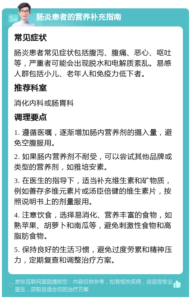 肠炎患者的营养补充指南 常见症状 肠炎患者常见症状包括腹泻、腹痛、恶心、呕吐等，严重者可能会出现脱水和电解质紊乱。易感人群包括小儿、老年人和免疫力低下者。 推荐科室 消化内科或肠胃科 调理要点 1. 遵循医嘱，逐渐增加肠内营养剂的摄入量，避免空腹服用。 2. 如果肠内营养剂不耐受，可以尝试其他品牌或类型的营养剂，如雅培安素。 3. 在医生的指导下，适当补充维生素和矿物质，例如善存多维元素片或汤臣倍健的维生素片，按照说明书上的剂量服用。 4. 注意饮食，选择易消化、营养丰富的食物，如熟苹果、胡萝卜和南瓜等，避免刺激性食物和高脂肪食物。 5. 保持良好的生活习惯，避免过度劳累和精神压力，定期复查和调整治疗方案。