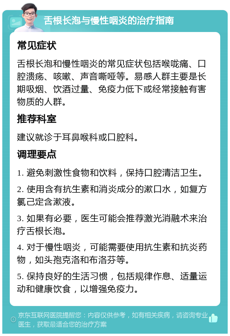 舌根长泡与慢性咽炎的治疗指南 常见症状 舌根长泡和慢性咽炎的常见症状包括喉咙痛、口腔溃疡、咳嗽、声音嘶哑等。易感人群主要是长期吸烟、饮酒过量、免疫力低下或经常接触有害物质的人群。 推荐科室 建议就诊于耳鼻喉科或口腔科。 调理要点 1. 避免刺激性食物和饮料，保持口腔清洁卫生。 2. 使用含有抗生素和消炎成分的漱口水，如复方氯己定含漱液。 3. 如果有必要，医生可能会推荐激光消融术来治疗舌根长泡。 4. 对于慢性咽炎，可能需要使用抗生素和抗炎药物，如头孢克洛和布洛芬等。 5. 保持良好的生活习惯，包括规律作息、适量运动和健康饮食，以增强免疫力。