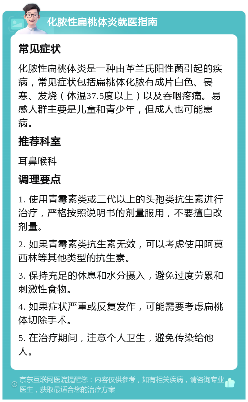 化脓性扁桃体炎就医指南 常见症状 化脓性扁桃体炎是一种由革兰氏阳性菌引起的疾病，常见症状包括扁桃体化脓有成片白色、畏寒、发烧（体温37.5度以上）以及吞咽疼痛。易感人群主要是儿童和青少年，但成人也可能患病。 推荐科室 耳鼻喉科 调理要点 1. 使用青霉素类或三代以上的头孢类抗生素进行治疗，严格按照说明书的剂量服用，不要擅自改剂量。 2. 如果青霉素类抗生素无效，可以考虑使用阿莫西林等其他类型的抗生素。 3. 保持充足的休息和水分摄入，避免过度劳累和刺激性食物。 4. 如果症状严重或反复发作，可能需要考虑扁桃体切除手术。 5. 在治疗期间，注意个人卫生，避免传染给他人。