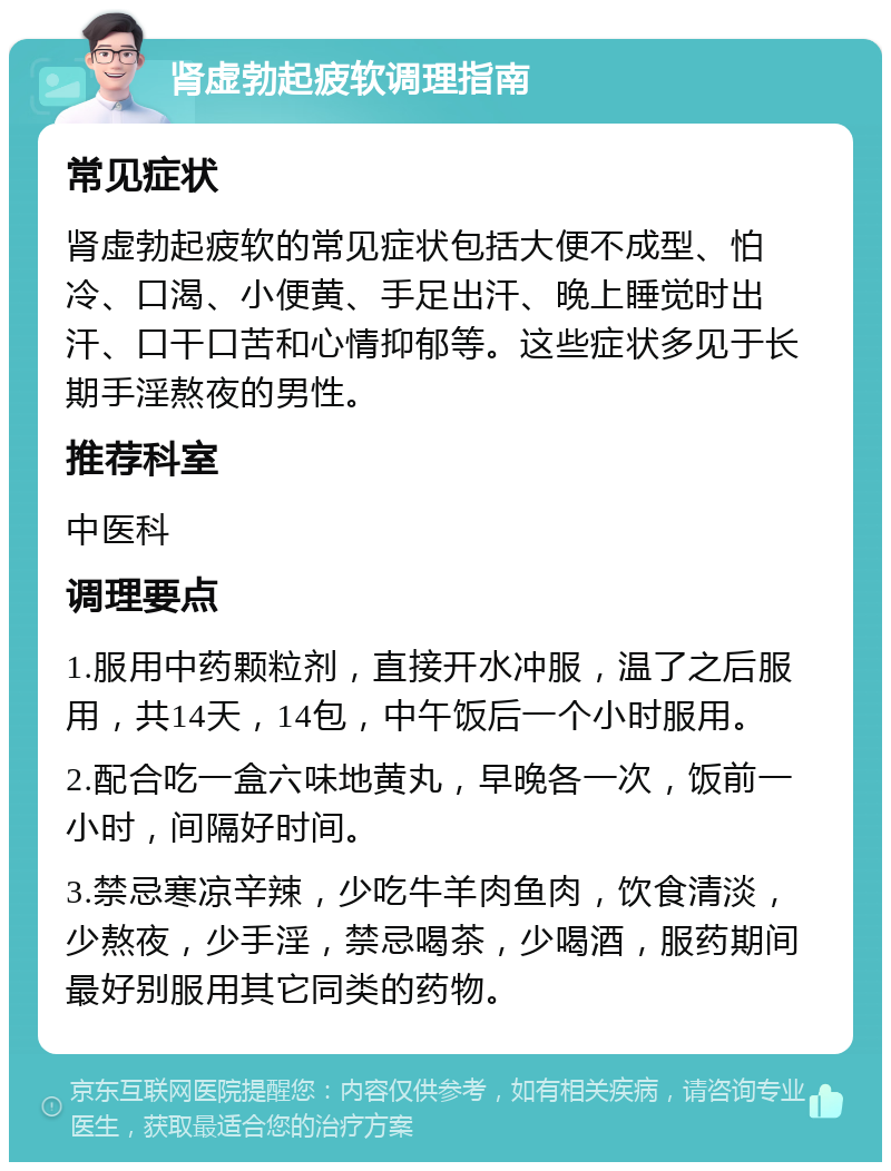 肾虚勃起疲软调理指南 常见症状 肾虚勃起疲软的常见症状包括大便不成型、怕冷、口渴、小便黄、手足出汗、晚上睡觉时出汗、口干口苦和心情抑郁等。这些症状多见于长期手淫熬夜的男性。 推荐科室 中医科 调理要点 1.服用中药颗粒剂，直接开水冲服，温了之后服用，共14天，14包，中午饭后一个小时服用。 2.配合吃一盒六味地黄丸，早晚各一次，饭前一小时，间隔好时间。 3.禁忌寒凉辛辣，少吃牛羊肉鱼肉，饮食清淡，少熬夜，少手淫，禁忌喝茶，少喝酒，服药期间最好别服用其它同类的药物。