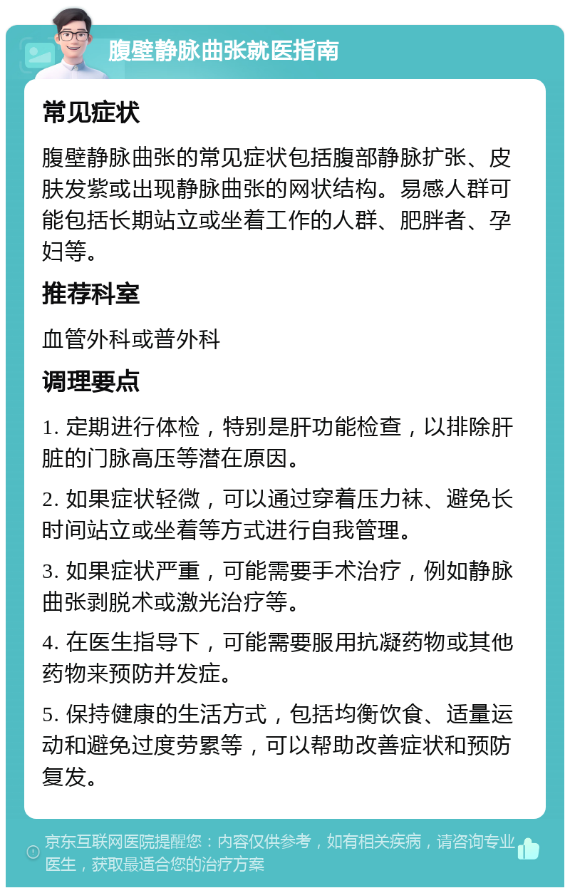 腹壁静脉曲张就医指南 常见症状 腹壁静脉曲张的常见症状包括腹部静脉扩张、皮肤发紫或出现静脉曲张的网状结构。易感人群可能包括长期站立或坐着工作的人群、肥胖者、孕妇等。 推荐科室 血管外科或普外科 调理要点 1. 定期进行体检，特别是肝功能检查，以排除肝脏的门脉高压等潜在原因。 2. 如果症状轻微，可以通过穿着压力袜、避免长时间站立或坐着等方式进行自我管理。 3. 如果症状严重，可能需要手术治疗，例如静脉曲张剥脱术或激光治疗等。 4. 在医生指导下，可能需要服用抗凝药物或其他药物来预防并发症。 5. 保持健康的生活方式，包括均衡饮食、适量运动和避免过度劳累等，可以帮助改善症状和预防复发。