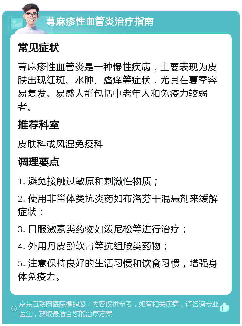 荨麻疹性血管炎治疗指南 常见症状 荨麻疹性血管炎是一种慢性疾病，主要表现为皮肤出现红斑、水肿、瘙痒等症状，尤其在夏季容易复发。易感人群包括中老年人和免疫力较弱者。 推荐科室 皮肤科或风湿免疫科 调理要点 1. 避免接触过敏原和刺激性物质； 2. 使用非甾体类抗炎药如布洛芬干混悬剂来缓解症状； 3. 口服激素类药物如泼尼松等进行治疗； 4. 外用丹皮酚软膏等抗组胺类药物； 5. 注意保持良好的生活习惯和饮食习惯，增强身体免疫力。