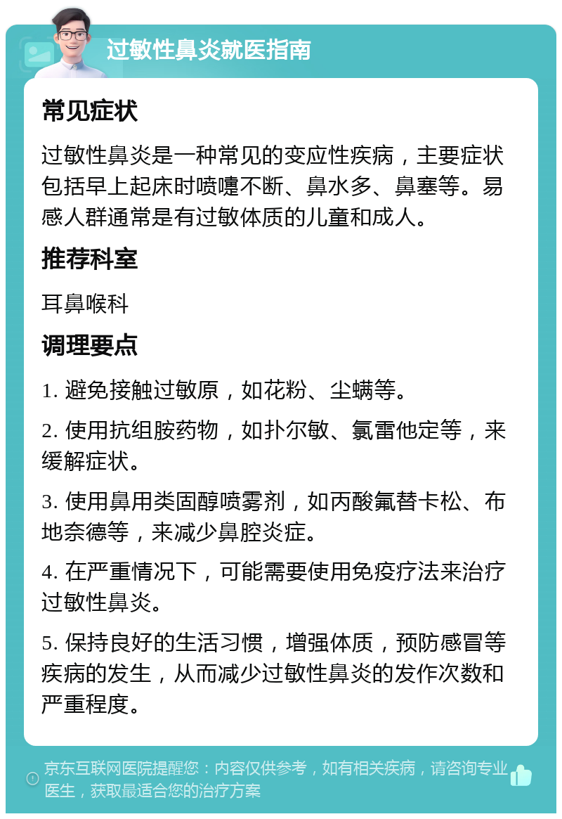 过敏性鼻炎就医指南 常见症状 过敏性鼻炎是一种常见的变应性疾病，主要症状包括早上起床时喷嚏不断、鼻水多、鼻塞等。易感人群通常是有过敏体质的儿童和成人。 推荐科室 耳鼻喉科 调理要点 1. 避免接触过敏原，如花粉、尘螨等。 2. 使用抗组胺药物，如扑尔敏、氯雷他定等，来缓解症状。 3. 使用鼻用类固醇喷雾剂，如丙酸氟替卡松、布地奈德等，来减少鼻腔炎症。 4. 在严重情况下，可能需要使用免疫疗法来治疗过敏性鼻炎。 5. 保持良好的生活习惯，增强体质，预防感冒等疾病的发生，从而减少过敏性鼻炎的发作次数和严重程度。