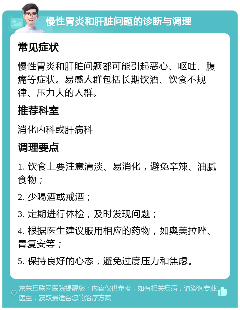 慢性胃炎和肝脏问题的诊断与调理 常见症状 慢性胃炎和肝脏问题都可能引起恶心、呕吐、腹痛等症状。易感人群包括长期饮酒、饮食不规律、压力大的人群。 推荐科室 消化内科或肝病科 调理要点 1. 饮食上要注意清淡、易消化，避免辛辣、油腻食物； 2. 少喝酒或戒酒； 3. 定期进行体检，及时发现问题； 4. 根据医生建议服用相应的药物，如奥美拉唑、胃复安等； 5. 保持良好的心态，避免过度压力和焦虑。