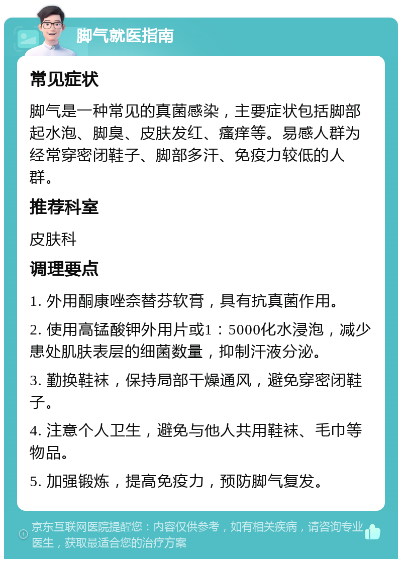 脚气就医指南 常见症状 脚气是一种常见的真菌感染，主要症状包括脚部起水泡、脚臭、皮肤发红、瘙痒等。易感人群为经常穿密闭鞋子、脚部多汗、免疫力较低的人群。 推荐科室 皮肤科 调理要点 1. 外用酮康唑奈替芬软膏，具有抗真菌作用。 2. 使用高锰酸钾外用片或1：5000化水浸泡，减少患处肌肤表层的细菌数量，抑制汗液分泌。 3. 勤换鞋袜，保持局部干燥通风，避免穿密闭鞋子。 4. 注意个人卫生，避免与他人共用鞋袜、毛巾等物品。 5. 加强锻炼，提高免疫力，预防脚气复发。