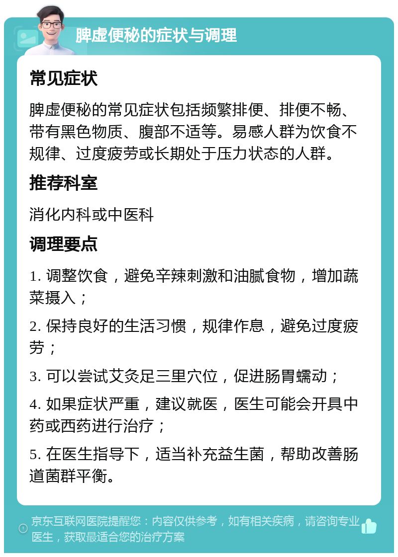 脾虚便秘的症状与调理 常见症状 脾虚便秘的常见症状包括频繁排便、排便不畅、带有黑色物质、腹部不适等。易感人群为饮食不规律、过度疲劳或长期处于压力状态的人群。 推荐科室 消化内科或中医科 调理要点 1. 调整饮食，避免辛辣刺激和油腻食物，增加蔬菜摄入； 2. 保持良好的生活习惯，规律作息，避免过度疲劳； 3. 可以尝试艾灸足三里穴位，促进肠胃蠕动； 4. 如果症状严重，建议就医，医生可能会开具中药或西药进行治疗； 5. 在医生指导下，适当补充益生菌，帮助改善肠道菌群平衡。