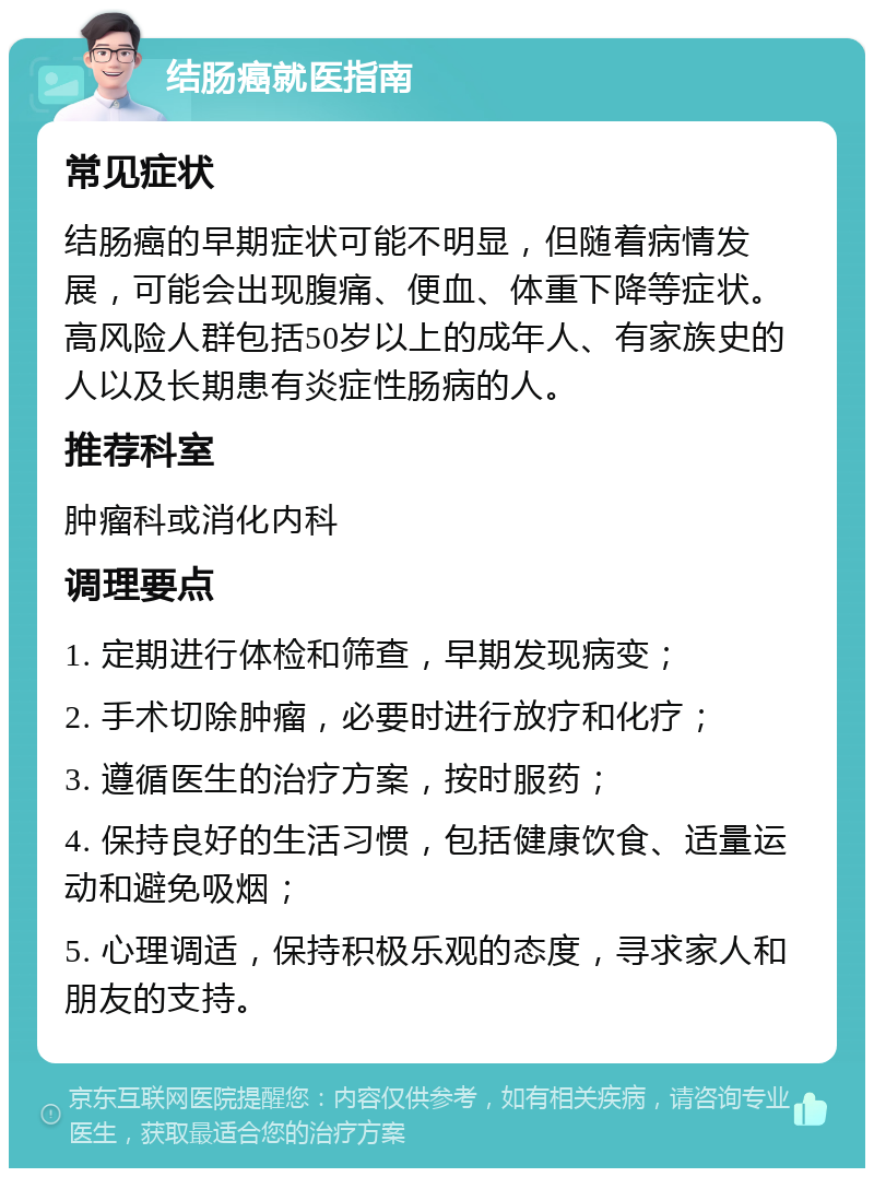 结肠癌就医指南 常见症状 结肠癌的早期症状可能不明显，但随着病情发展，可能会出现腹痛、便血、体重下降等症状。高风险人群包括50岁以上的成年人、有家族史的人以及长期患有炎症性肠病的人。 推荐科室 肿瘤科或消化内科 调理要点 1. 定期进行体检和筛查，早期发现病变； 2. 手术切除肿瘤，必要时进行放疗和化疗； 3. 遵循医生的治疗方案，按时服药； 4. 保持良好的生活习惯，包括健康饮食、适量运动和避免吸烟； 5. 心理调适，保持积极乐观的态度，寻求家人和朋友的支持。