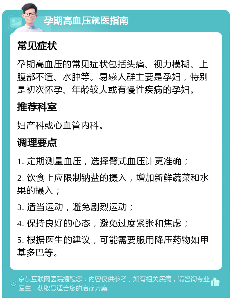 孕期高血压就医指南 常见症状 孕期高血压的常见症状包括头痛、视力模糊、上腹部不适、水肿等。易感人群主要是孕妇，特别是初次怀孕、年龄较大或有慢性疾病的孕妇。 推荐科室 妇产科或心血管内科。 调理要点 1. 定期测量血压，选择臂式血压计更准确； 2. 饮食上应限制钠盐的摄入，增加新鲜蔬菜和水果的摄入； 3. 适当运动，避免剧烈运动； 4. 保持良好的心态，避免过度紧张和焦虑； 5. 根据医生的建议，可能需要服用降压药物如甲基多巴等。