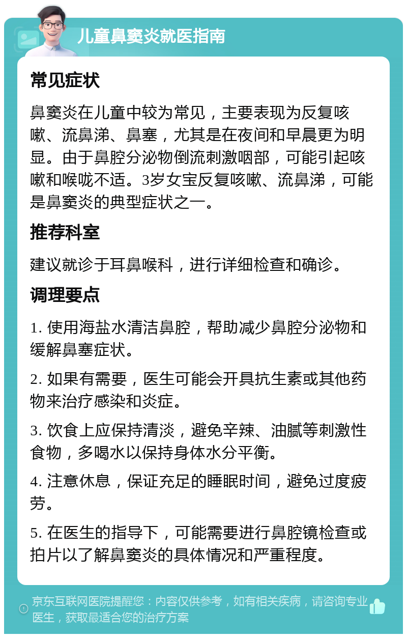 儿童鼻窦炎就医指南 常见症状 鼻窦炎在儿童中较为常见，主要表现为反复咳嗽、流鼻涕、鼻塞，尤其是在夜间和早晨更为明显。由于鼻腔分泌物倒流刺激咽部，可能引起咳嗽和喉咙不适。3岁女宝反复咳嗽、流鼻涕，可能是鼻窦炎的典型症状之一。 推荐科室 建议就诊于耳鼻喉科，进行详细检查和确诊。 调理要点 1. 使用海盐水清洁鼻腔，帮助减少鼻腔分泌物和缓解鼻塞症状。 2. 如果有需要，医生可能会开具抗生素或其他药物来治疗感染和炎症。 3. 饮食上应保持清淡，避免辛辣、油腻等刺激性食物，多喝水以保持身体水分平衡。 4. 注意休息，保证充足的睡眠时间，避免过度疲劳。 5. 在医生的指导下，可能需要进行鼻腔镜检查或拍片以了解鼻窦炎的具体情况和严重程度。