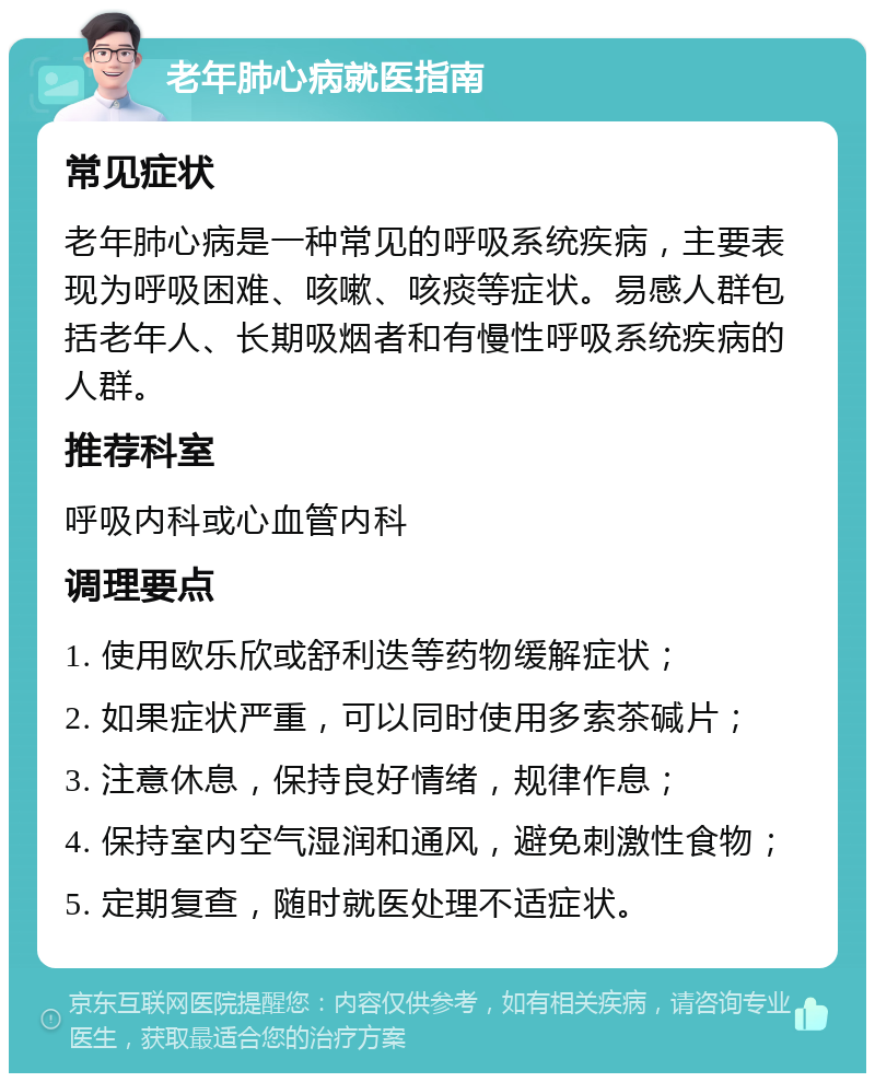 老年肺心病就医指南 常见症状 老年肺心病是一种常见的呼吸系统疾病，主要表现为呼吸困难、咳嗽、咳痰等症状。易感人群包括老年人、长期吸烟者和有慢性呼吸系统疾病的人群。 推荐科室 呼吸内科或心血管内科 调理要点 1. 使用欧乐欣或舒利迭等药物缓解症状； 2. 如果症状严重，可以同时使用多索茶碱片； 3. 注意休息，保持良好情绪，规律作息； 4. 保持室内空气湿润和通风，避免刺激性食物； 5. 定期复查，随时就医处理不适症状。