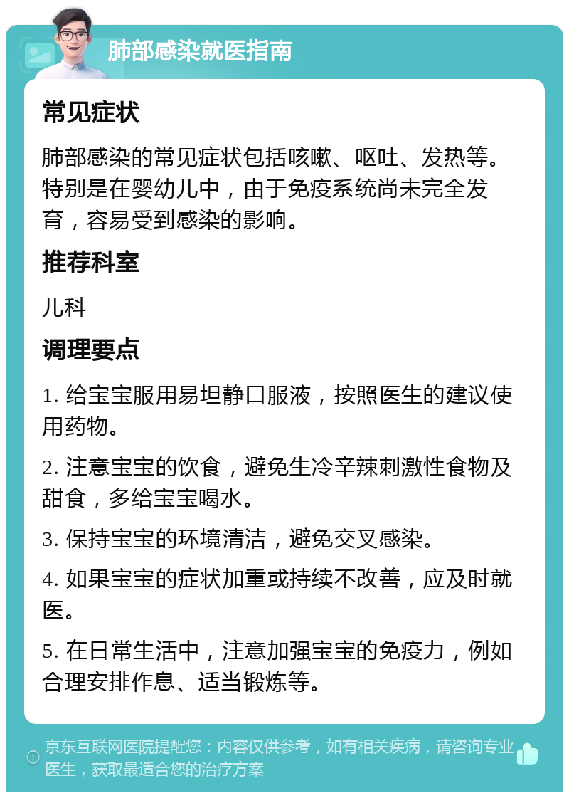 肺部感染就医指南 常见症状 肺部感染的常见症状包括咳嗽、呕吐、发热等。特别是在婴幼儿中，由于免疫系统尚未完全发育，容易受到感染的影响。 推荐科室 儿科 调理要点 1. 给宝宝服用易坦静口服液，按照医生的建议使用药物。 2. 注意宝宝的饮食，避免生冷辛辣刺激性食物及甜食，多给宝宝喝水。 3. 保持宝宝的环境清洁，避免交叉感染。 4. 如果宝宝的症状加重或持续不改善，应及时就医。 5. 在日常生活中，注意加强宝宝的免疫力，例如合理安排作息、适当锻炼等。