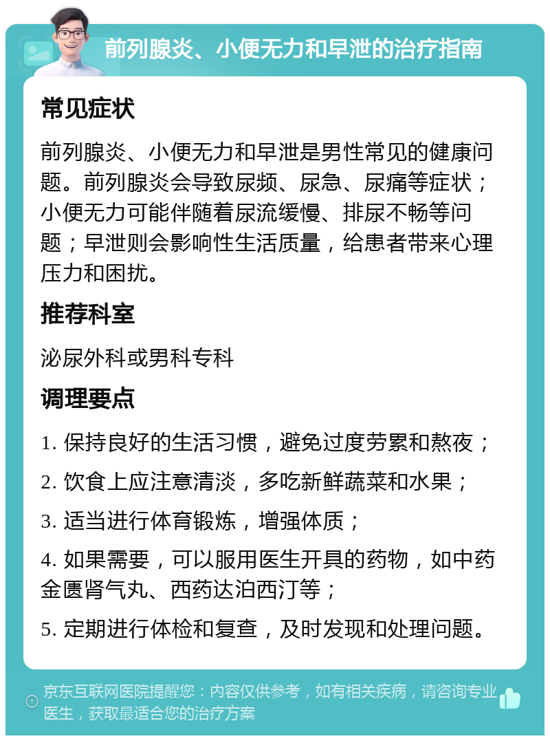 前列腺炎、小便无力和早泄的治疗指南 常见症状 前列腺炎、小便无力和早泄是男性常见的健康问题。前列腺炎会导致尿频、尿急、尿痛等症状；小便无力可能伴随着尿流缓慢、排尿不畅等问题；早泄则会影响性生活质量，给患者带来心理压力和困扰。 推荐科室 泌尿外科或男科专科 调理要点 1. 保持良好的生活习惯，避免过度劳累和熬夜； 2. 饮食上应注意清淡，多吃新鲜蔬菜和水果； 3. 适当进行体育锻炼，增强体质； 4. 如果需要，可以服用医生开具的药物，如中药金匮肾气丸、西药达泊西汀等； 5. 定期进行体检和复查，及时发现和处理问题。