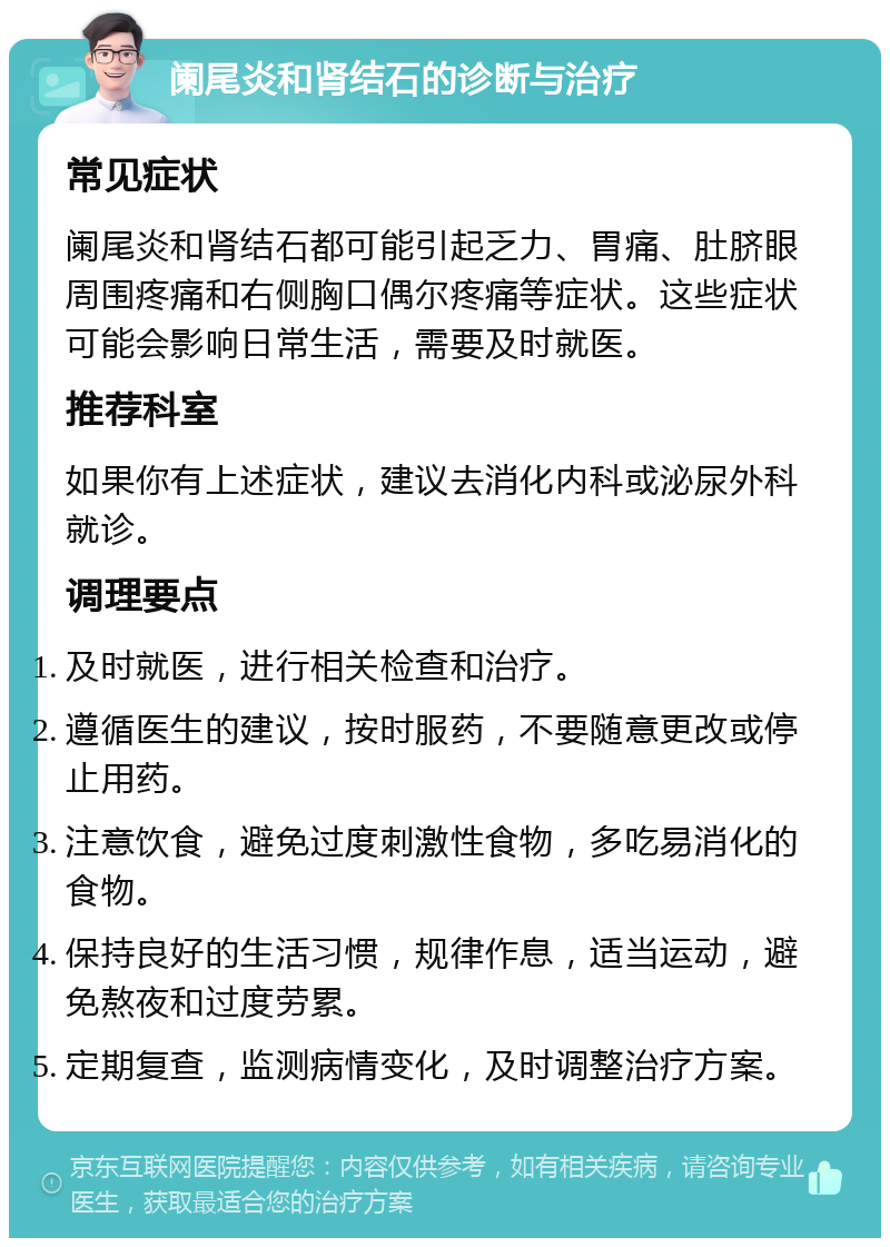 阑尾炎和肾结石的诊断与治疗 常见症状 阑尾炎和肾结石都可能引起乏力、胃痛、肚脐眼周围疼痛和右侧胸口偶尔疼痛等症状。这些症状可能会影响日常生活，需要及时就医。 推荐科室 如果你有上述症状，建议去消化内科或泌尿外科就诊。 调理要点 及时就医，进行相关检查和治疗。 遵循医生的建议，按时服药，不要随意更改或停止用药。 注意饮食，避免过度刺激性食物，多吃易消化的食物。 保持良好的生活习惯，规律作息，适当运动，避免熬夜和过度劳累。 定期复查，监测病情变化，及时调整治疗方案。