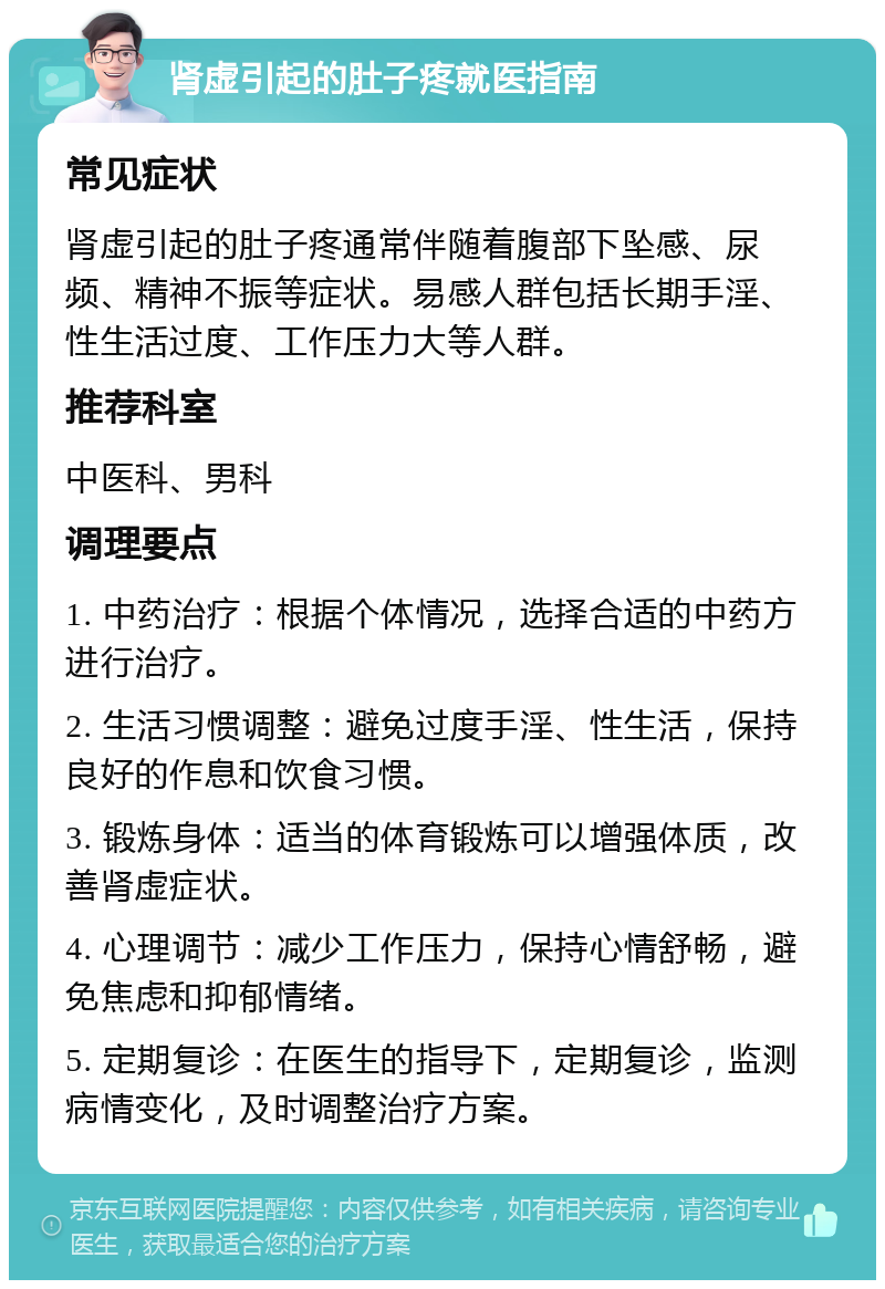 肾虚引起的肚子疼就医指南 常见症状 肾虚引起的肚子疼通常伴随着腹部下坠感、尿频、精神不振等症状。易感人群包括长期手淫、性生活过度、工作压力大等人群。 推荐科室 中医科、男科 调理要点 1. 中药治疗：根据个体情况，选择合适的中药方进行治疗。 2. 生活习惯调整：避免过度手淫、性生活，保持良好的作息和饮食习惯。 3. 锻炼身体：适当的体育锻炼可以增强体质，改善肾虚症状。 4. 心理调节：减少工作压力，保持心情舒畅，避免焦虑和抑郁情绪。 5. 定期复诊：在医生的指导下，定期复诊，监测病情变化，及时调整治疗方案。