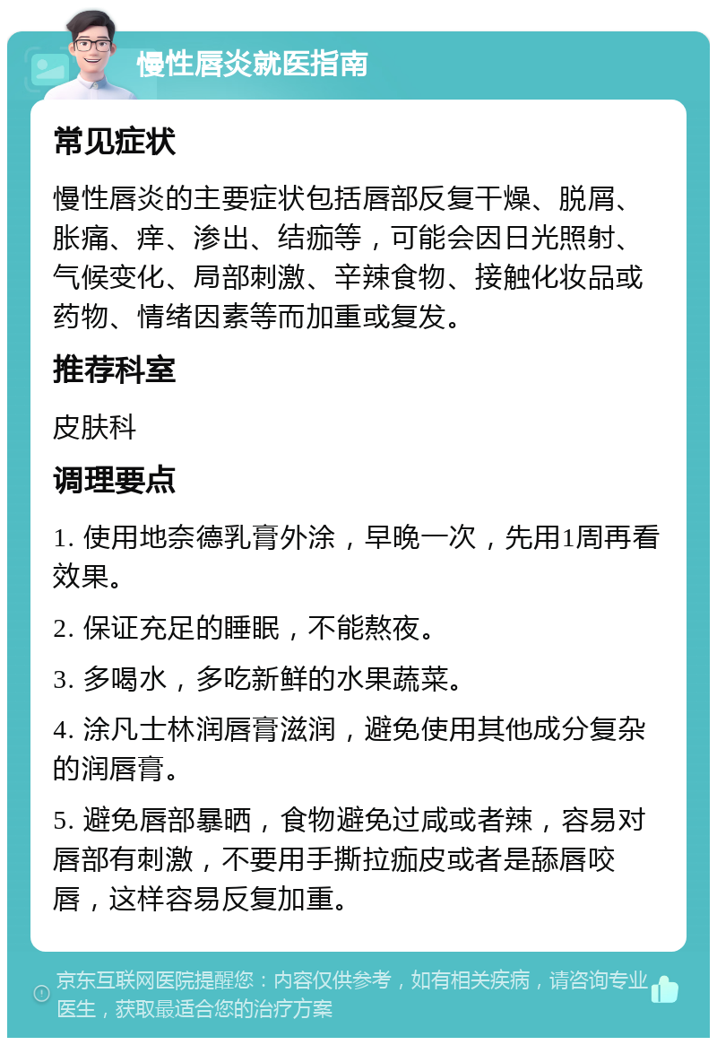 慢性唇炎就医指南 常见症状 慢性唇炎的主要症状包括唇部反复干燥、脱屑、胀痛、痒、渗出、结痂等，可能会因日光照射、气候变化、局部刺激、辛辣食物、接触化妆品或药物、情绪因素等而加重或复发。 推荐科室 皮肤科 调理要点 1. 使用地奈德乳膏外涂，早晚一次，先用1周再看效果。 2. 保证充足的睡眠，不能熬夜。 3. 多喝水，多吃新鲜的水果蔬菜。 4. 涂凡士林润唇膏滋润，避免使用其他成分复杂的润唇膏。 5. 避免唇部暴晒，食物避免过咸或者辣，容易对唇部有刺激，不要用手撕拉痂皮或者是舔唇咬唇，这样容易反复加重。