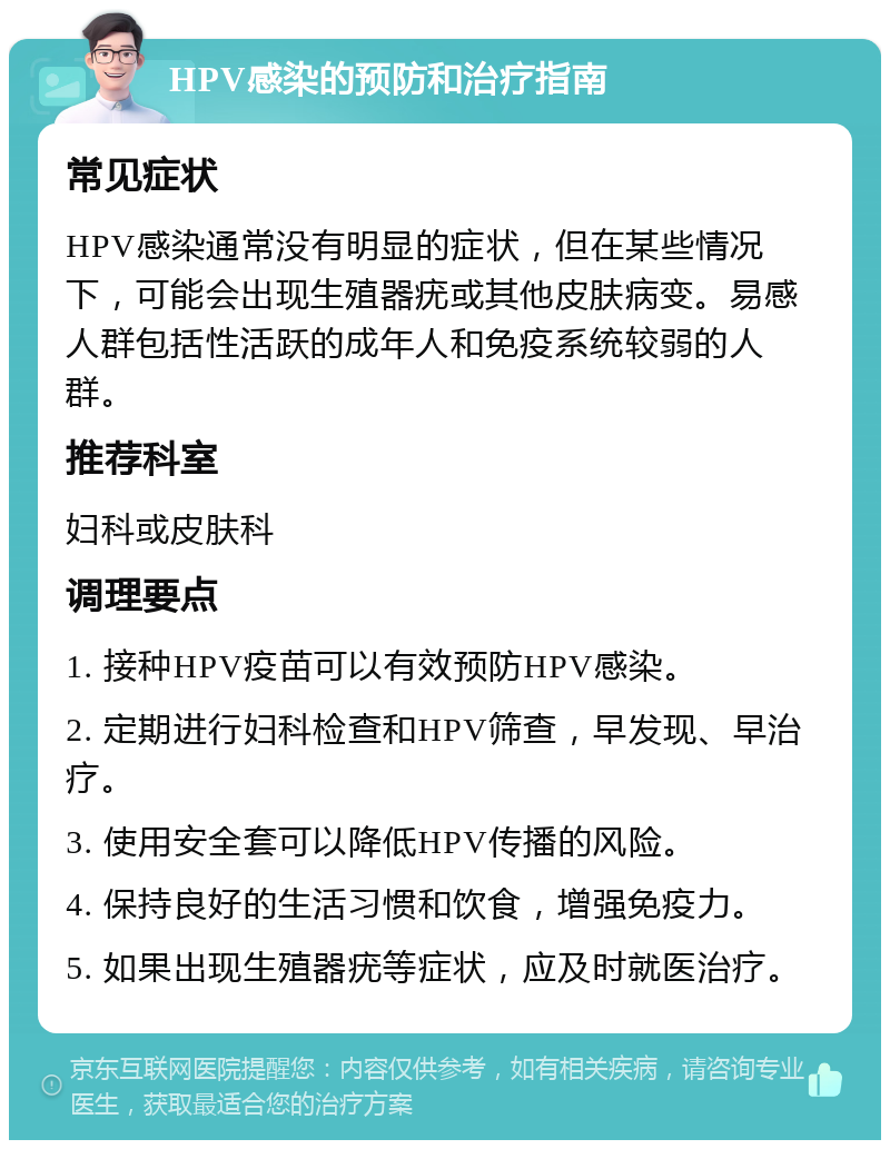 HPV感染的预防和治疗指南 常见症状 HPV感染通常没有明显的症状，但在某些情况下，可能会出现生殖器疣或其他皮肤病变。易感人群包括性活跃的成年人和免疫系统较弱的人群。 推荐科室 妇科或皮肤科 调理要点 1. 接种HPV疫苗可以有效预防HPV感染。 2. 定期进行妇科检查和HPV筛查，早发现、早治疗。 3. 使用安全套可以降低HPV传播的风险。 4. 保持良好的生活习惯和饮食，增强免疫力。 5. 如果出现生殖器疣等症状，应及时就医治疗。