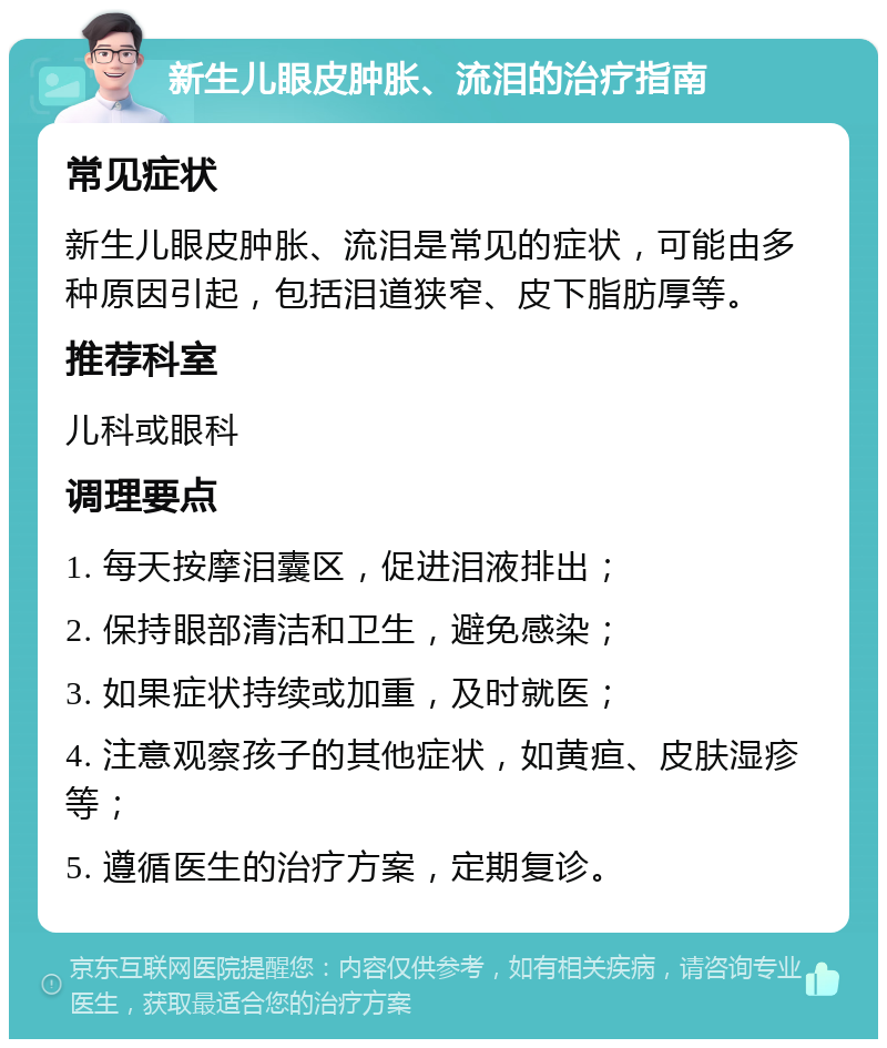 新生儿眼皮肿胀、流泪的治疗指南 常见症状 新生儿眼皮肿胀、流泪是常见的症状，可能由多种原因引起，包括泪道狭窄、皮下脂肪厚等。 推荐科室 儿科或眼科 调理要点 1. 每天按摩泪囊区，促进泪液排出； 2. 保持眼部清洁和卫生，避免感染； 3. 如果症状持续或加重，及时就医； 4. 注意观察孩子的其他症状，如黄疸、皮肤湿疹等； 5. 遵循医生的治疗方案，定期复诊。