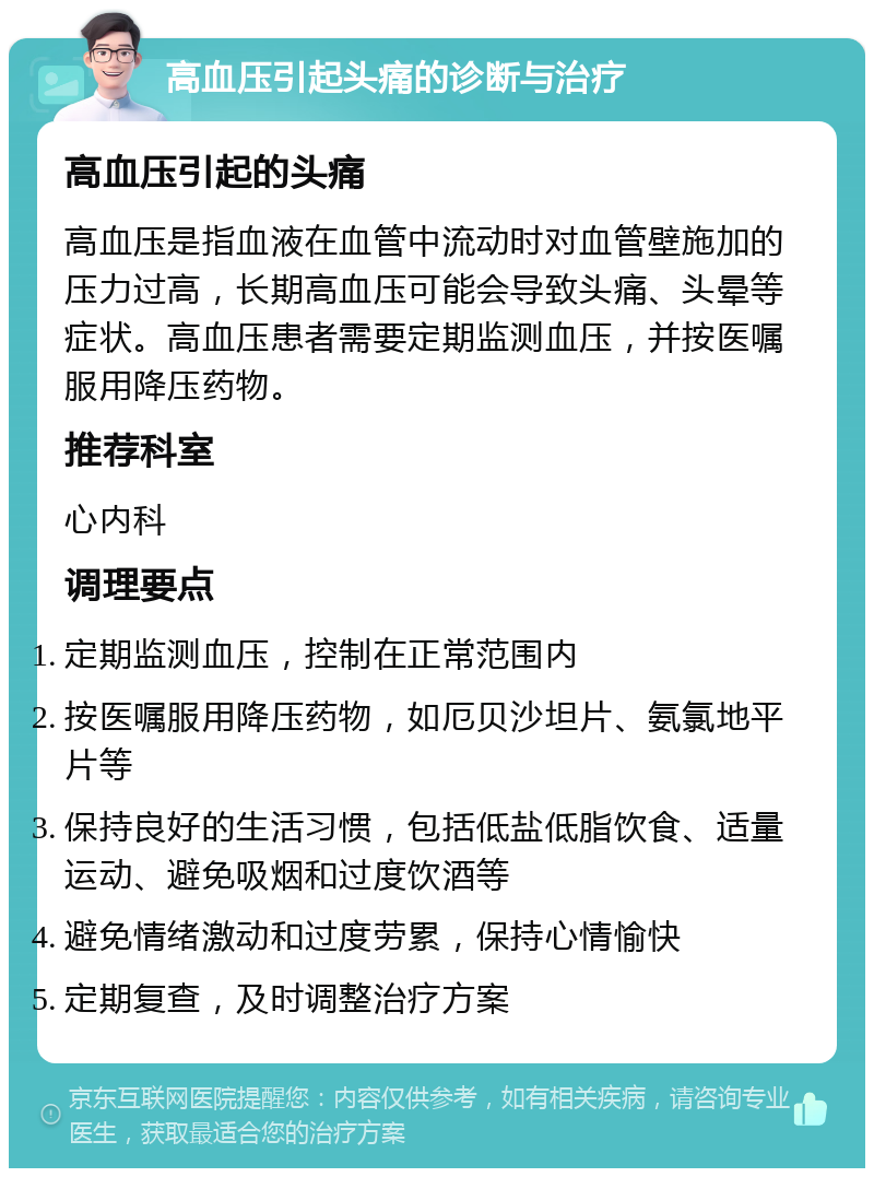 高血压引起头痛的诊断与治疗 高血压引起的头痛 高血压是指血液在血管中流动时对血管壁施加的压力过高，长期高血压可能会导致头痛、头晕等症状。高血压患者需要定期监测血压，并按医嘱服用降压药物。 推荐科室 心内科 调理要点 定期监测血压，控制在正常范围内 按医嘱服用降压药物，如厄贝沙坦片、氨氯地平片等 保持良好的生活习惯，包括低盐低脂饮食、适量运动、避免吸烟和过度饮酒等 避免情绪激动和过度劳累，保持心情愉快 定期复查，及时调整治疗方案