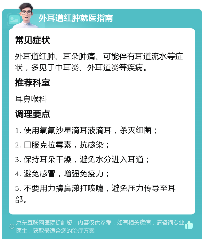 外耳道红肿就医指南 常见症状 外耳道红肿、耳朵肿痛、可能伴有耳道流水等症状，多见于中耳炎、外耳道炎等疾病。 推荐科室 耳鼻喉科 调理要点 1. 使用氧氟沙星滴耳液滴耳，杀灭细菌； 2. 口服克拉霉素，抗感染； 3. 保持耳朵干燥，避免水分进入耳道； 4. 避免感冒，增强免疫力； 5. 不要用力擤鼻涕打喷嚏，避免压力传导至耳部。