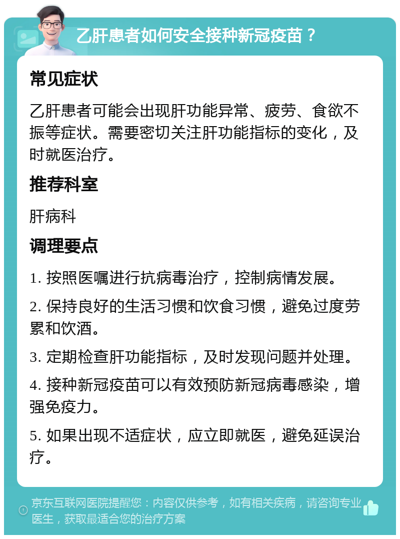 乙肝患者如何安全接种新冠疫苗？ 常见症状 乙肝患者可能会出现肝功能异常、疲劳、食欲不振等症状。需要密切关注肝功能指标的变化，及时就医治疗。 推荐科室 肝病科 调理要点 1. 按照医嘱进行抗病毒治疗，控制病情发展。 2. 保持良好的生活习惯和饮食习惯，避免过度劳累和饮酒。 3. 定期检查肝功能指标，及时发现问题并处理。 4. 接种新冠疫苗可以有效预防新冠病毒感染，增强免疫力。 5. 如果出现不适症状，应立即就医，避免延误治疗。