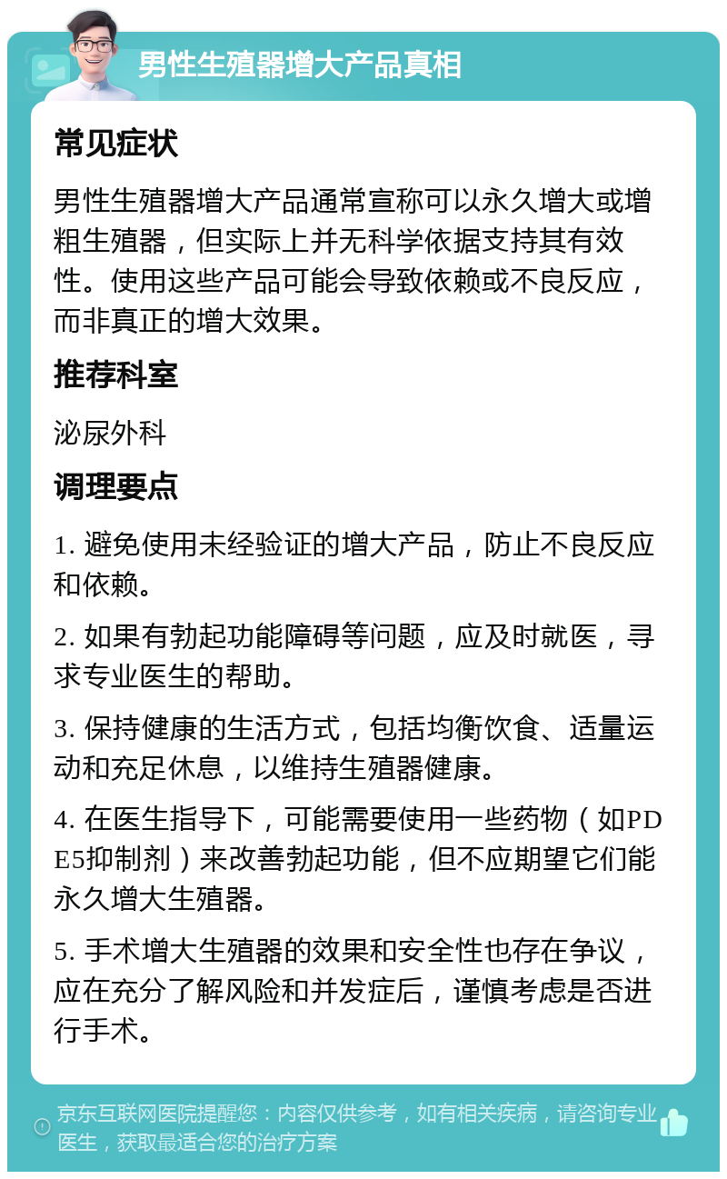 男性生殖器增大产品真相 常见症状 男性生殖器增大产品通常宣称可以永久增大或增粗生殖器，但实际上并无科学依据支持其有效性。使用这些产品可能会导致依赖或不良反应，而非真正的增大效果。 推荐科室 泌尿外科 调理要点 1. 避免使用未经验证的增大产品，防止不良反应和依赖。 2. 如果有勃起功能障碍等问题，应及时就医，寻求专业医生的帮助。 3. 保持健康的生活方式，包括均衡饮食、适量运动和充足休息，以维持生殖器健康。 4. 在医生指导下，可能需要使用一些药物（如PDE5抑制剂）来改善勃起功能，但不应期望它们能永久增大生殖器。 5. 手术增大生殖器的效果和安全性也存在争议，应在充分了解风险和并发症后，谨慎考虑是否进行手术。