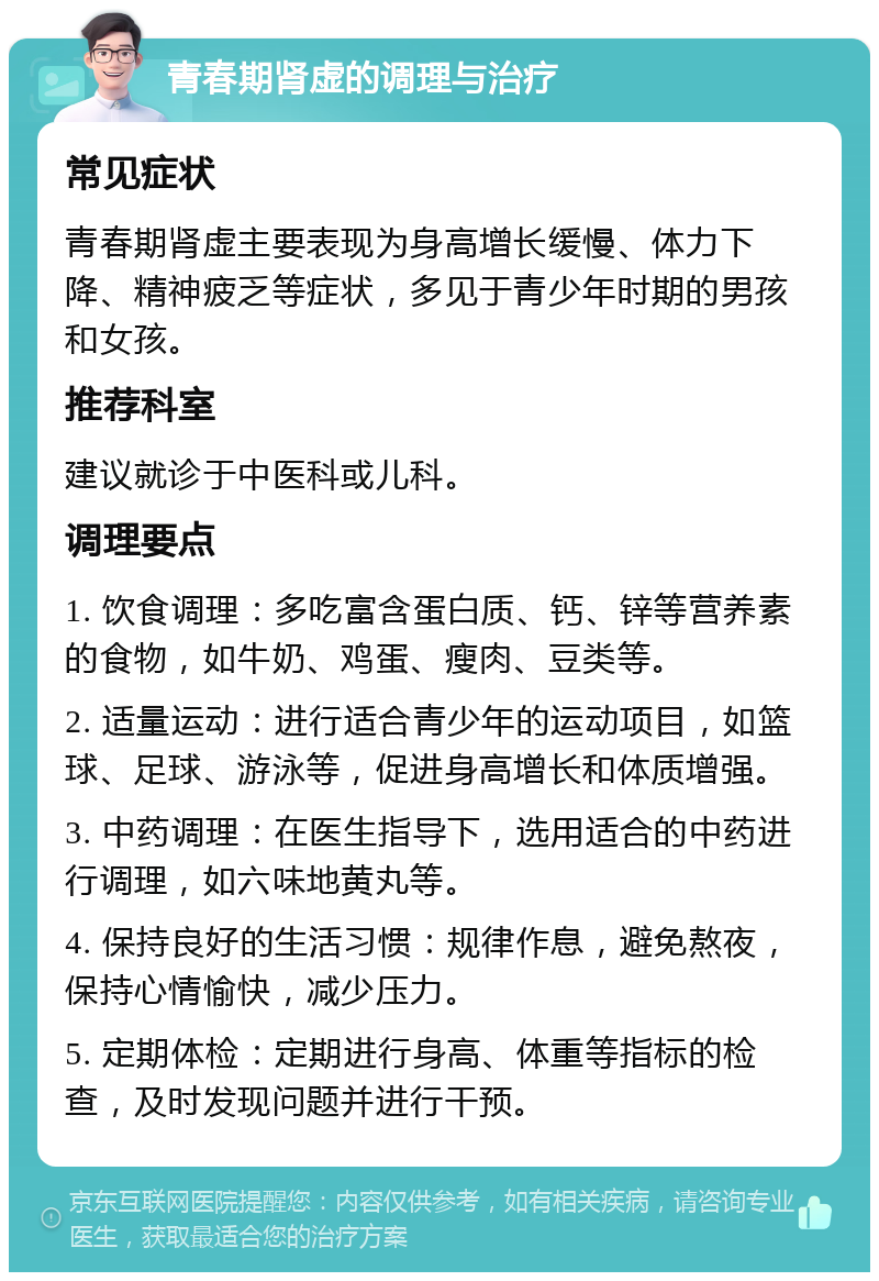 青春期肾虚的调理与治疗 常见症状 青春期肾虚主要表现为身高增长缓慢、体力下降、精神疲乏等症状，多见于青少年时期的男孩和女孩。 推荐科室 建议就诊于中医科或儿科。 调理要点 1. 饮食调理：多吃富含蛋白质、钙、锌等营养素的食物，如牛奶、鸡蛋、瘦肉、豆类等。 2. 适量运动：进行适合青少年的运动项目，如篮球、足球、游泳等，促进身高增长和体质增强。 3. 中药调理：在医生指导下，选用适合的中药进行调理，如六味地黄丸等。 4. 保持良好的生活习惯：规律作息，避免熬夜，保持心情愉快，减少压力。 5. 定期体检：定期进行身高、体重等指标的检查，及时发现问题并进行干预。