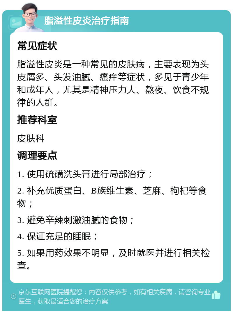 脂溢性皮炎治疗指南 常见症状 脂溢性皮炎是一种常见的皮肤病，主要表现为头皮屑多、头发油腻、瘙痒等症状，多见于青少年和成年人，尤其是精神压力大、熬夜、饮食不规律的人群。 推荐科室 皮肤科 调理要点 1. 使用硫磺洗头膏进行局部治疗； 2. 补充优质蛋白、B族维生素、芝麻、枸杞等食物； 3. 避免辛辣刺激油腻的食物； 4. 保证充足的睡眠； 5. 如果用药效果不明显，及时就医并进行相关检查。