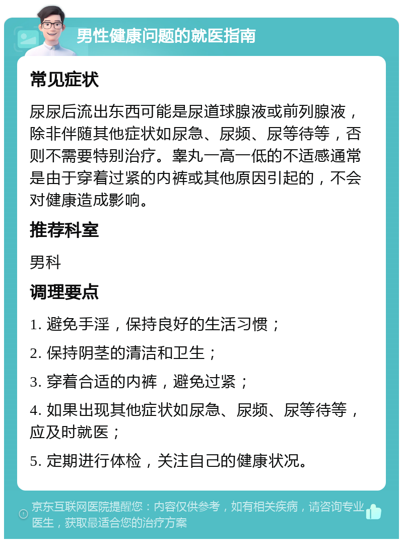 男性健康问题的就医指南 常见症状 尿尿后流出东西可能是尿道球腺液或前列腺液，除非伴随其他症状如尿急、尿频、尿等待等，否则不需要特别治疗。睾丸一高一低的不适感通常是由于穿着过紧的内裤或其他原因引起的，不会对健康造成影响。 推荐科室 男科 调理要点 1. 避免手淫，保持良好的生活习惯； 2. 保持阴茎的清洁和卫生； 3. 穿着合适的内裤，避免过紧； 4. 如果出现其他症状如尿急、尿频、尿等待等，应及时就医； 5. 定期进行体检，关注自己的健康状况。