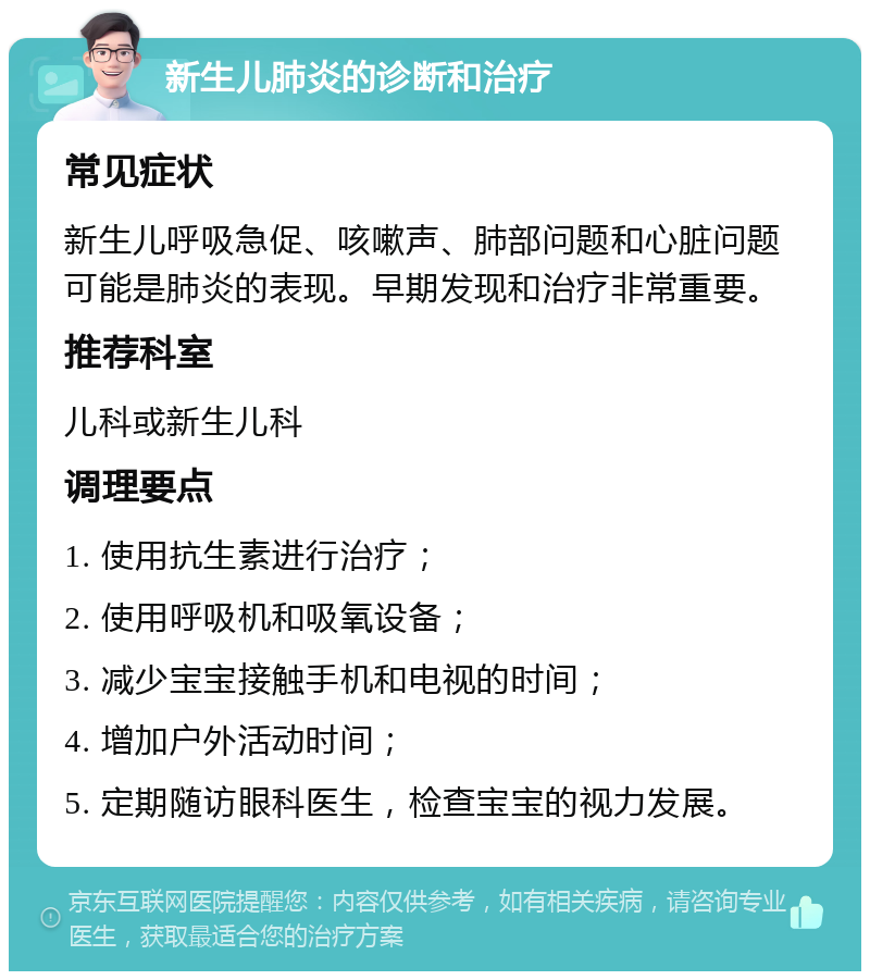 新生儿肺炎的诊断和治疗 常见症状 新生儿呼吸急促、咳嗽声、肺部问题和心脏问题可能是肺炎的表现。早期发现和治疗非常重要。 推荐科室 儿科或新生儿科 调理要点 1. 使用抗生素进行治疗； 2. 使用呼吸机和吸氧设备； 3. 减少宝宝接触手机和电视的时间； 4. 增加户外活动时间； 5. 定期随访眼科医生，检查宝宝的视力发展。