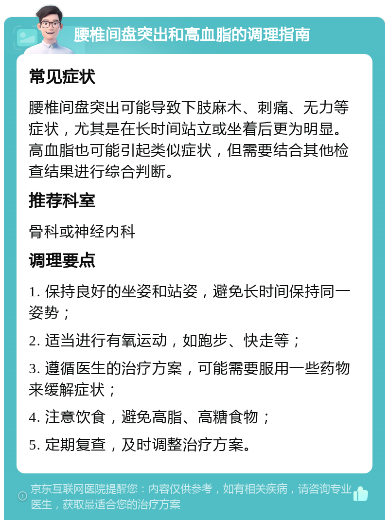 腰椎间盘突出和高血脂的调理指南 常见症状 腰椎间盘突出可能导致下肢麻木、刺痛、无力等症状，尤其是在长时间站立或坐着后更为明显。高血脂也可能引起类似症状，但需要结合其他检查结果进行综合判断。 推荐科室 骨科或神经内科 调理要点 1. 保持良好的坐姿和站姿，避免长时间保持同一姿势； 2. 适当进行有氧运动，如跑步、快走等； 3. 遵循医生的治疗方案，可能需要服用一些药物来缓解症状； 4. 注意饮食，避免高脂、高糖食物； 5. 定期复查，及时调整治疗方案。